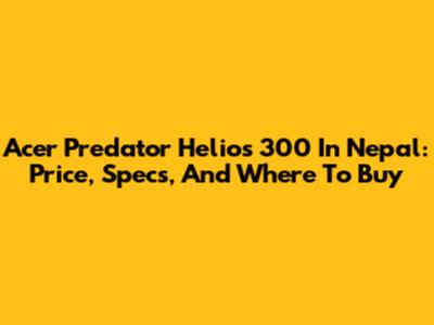Acer Predator Helios 300 In Nepal: Price, Specs, And Where To Buy