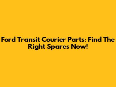 Ford Transit Courier Parts: Find The Right Spares Now!