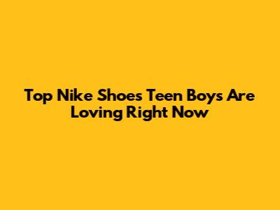 Top Nike Shoes Teen Boys Are Loving Right Now