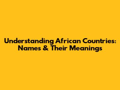 Understanding African Countries: Names & Their Meanings