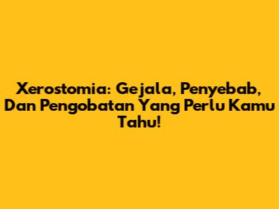 Xerostomia: Gejala, Penyebab, Dan Pengobatan Yang Perlu Kamu Tahu!